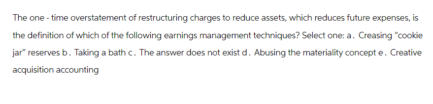 The one-time overstatement of restructuring charges to reduce assets, which reduces future expenses, is
the definition of which of the following earnings management techniques? Select one: a. Creasing "cookie
jar" reserves b. Taking a bath c. The answer does not exist d. Abusing the materiality concept e. Creative
acquisition accounting