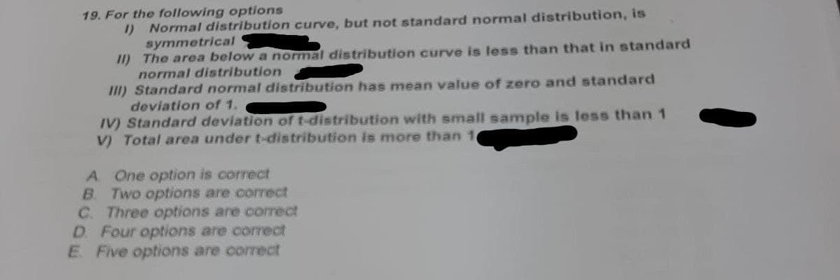 19. For the following options
1) Normal distribution curve, but not standard normal distribution, is
symmetrical
II) The area below a normal distribution curve is less than that in standard
normal distribution
III) Standard normal distribution has mean value of zero and standard
deviation of 1.
IV) Standard deviation of t-distribution with small sample is less than 1
V) Total area under t-distribution is more than 10
A. One option is correct
B. Two options are correct
C. Three options are correct
D. Four options are correct
E Five options are correct