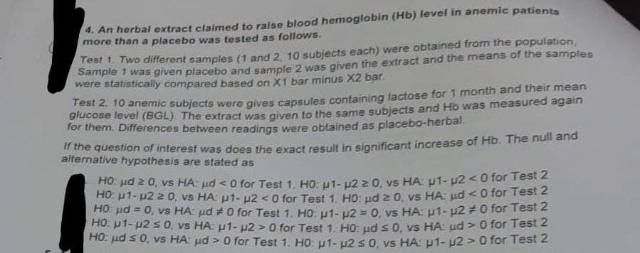 4. An herbal extract claimed to raise blood hemoglobin (Hb) level in anemic patients
more than a placebo was tested as follows.
Test 1. Two different samples (1 and 2, 10 subjects each) were obtained from the population,
Sample 1 was given placebo and sample 2 was given the extract and the means of the samples
were statistically compared based on X1 bar minus X2 bar.
Test 2. 10 anemic subjects were gives capsules containing lactose for 1 month and their mean
glucose level (BGL). The extract was given to the same subjects and Hb was measured again
for them. Differences between readings were obtained as placebo-herbal.
If the question of interest was does the exact result in significant increase of Hb. The null and
alternative hypothesis are stated as
HO μ ≥ 0, vs HA μ< 0 for Test 1. HO: µ1-2 ≥ 0, vs HA: p1-u2 <0 for Test 2
HO: μ1-μ2 ≥ 0, vs HA: 1- 2 <0 for Test 1. HO: μd 2 0, vs HA: μd <0 for Test 2
HO μ = 0, vs HA: µd #0 for Test 1. Ho: p1- p2 = 0, vs HA: p1- µ2 #0 for Test 2
HO: μ1-u2 s 0, vs HA: p1-u2 > 0 for Test 1. HO: ud s 0, vs HA: ud > 0 for Test 2
HO: μd ≤ 0, vs HA: µd> 0 for Test 1. HO: μ1- 2 ≤ 0, vs HA: p1-u2 > 0 for Test 2