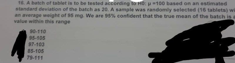 16. A batch of tablet is to be tested according to H0: p=100 based on an estimated
standard deviation of the batch as 20. A sample was randomly selected (16 tablets) wi
an average weight of 95 mg. We are 95% confident that the true mean of the batch is a
value within this range
90-110
95-105
97-103
85-105
79-111