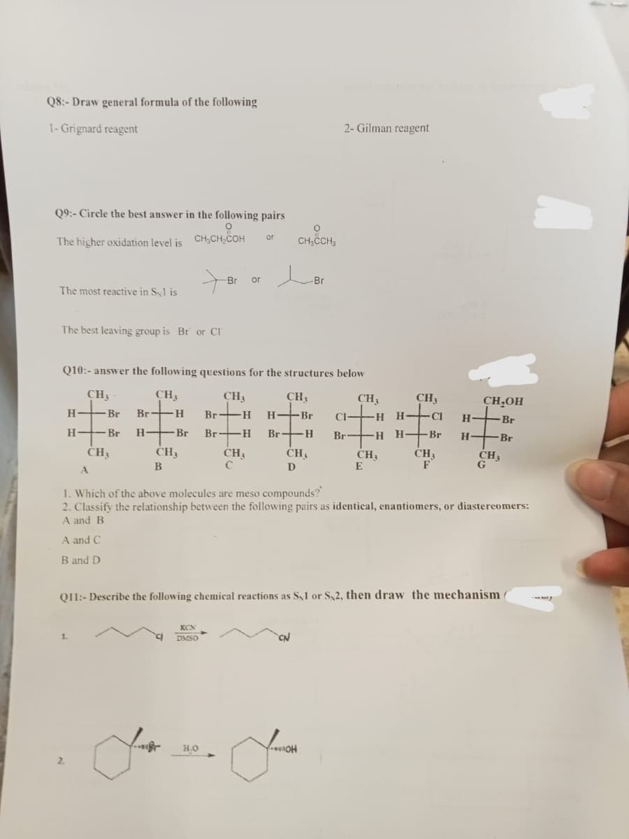 Q8:- Draw general formula of the following
1- Grignard reagent
Q9:- Circle the best answer in the following pairs
O
CH₂CH₂COH
The higher oxidation level is
The most reactive in Syl is
The best leaving group is Br or Cl
CH₂
H- - Br H
CH₁
1.
A
CH3
Q10:- answer the following questions for the structures below
CH₂
CH₁
H--Br Br-H Br-H H-Br CI -H H-CI H-
*******
Br Br-H Br- H Br-H H-Br H-Br
CH₁
D
CH3
B
to
-Br
KCN
DMSO
H.O
CH₂
or
C
or
O
CH₂CH3
-Br
2- Gilman reagent
GIIIIOH
Jack
CH₂
CH₁
E
CH₁
CH₂
F
CH₂OH
1. Which of the above molecules are meso compounds?
2. Classify the relationship between the following pairs as identical, enantiomers, or diastereomers:
A and B
A and C
B and D
Q11:- Describe the following chemical reactions as S1 or S2, then draw the mechanism
CH₂
G
Br