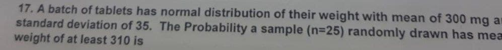 17. A batch of tablets has normal distribution of their weight with mean of 300 mg a
standard deviation of 35. The Probability a sample (n=25) randomly drawn has mea
weight of at least 310 is