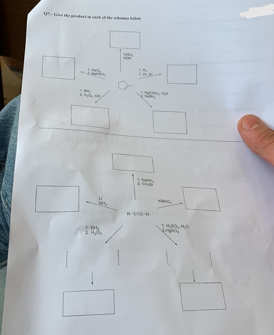 Q7:- Give the product in each of the schemes below
1. Os04
2. NaHSO₂
1. BH3
2. H₂O₂, OH
Li
NH3
1. BH3
2. H₂0₂
CHCI
KOH
1.03
2. Zn, H
1. Hg(OAc)₂, H₂O
2. NaBH
1. NaNH,
2. CH₂Br
R-C=C-H
KMnO4
1. H₂SO4, H₂O
2.HgSO4