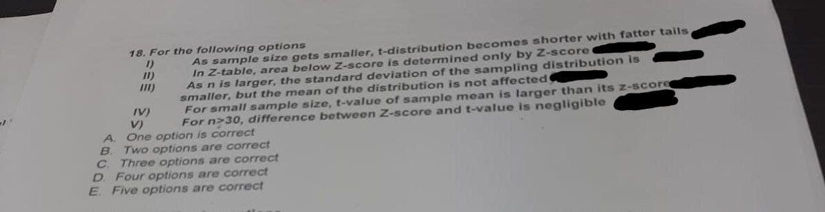 -1
18. For the following options
11)
[11)
As sample size gets smaller, t-distribution becomes shorter with fatter tails,
In Z-table, area below Z-score is determined only by Z-score
As n is larger, the standard deviation of the sampling distribution is
smaller, but the mean of the distribution is not affected
For small sample size, t-value of sample mean is larger than its z-score
For n>30, difference between Z-score and t-value is negligible
IV)
V)
A. One option is correct
B
Two options are correct
C. Three options are correct
D. Four options are correct
E. Five options are correct