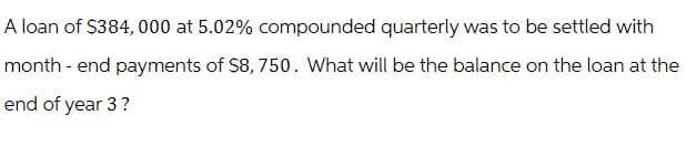 A loan of $384, 000 at 5.02% compounded quarterly was to be settled with
month-end payments of $8,750. What will be the balance on the loan at the
end of year 3?