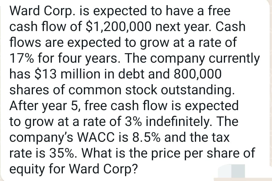 Ward Corp. is expected to have a free
cash flow of $1,200,000 next year. Cash
flows are expected to grow at a rate of
17% for four years. The company currently
has $13 million in debt and 800,000
shares of common stock outstanding.
After year 5, free cash flow is expected
to grow at a rate of 3% indefinitely. The
company's WACC is 8.5% and the tax
rate is 35%. What is the price per share of
equity for Ward Corp?