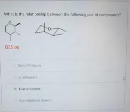 What is the relationship between the following pair of compounds?
Q25.jpg
Same Molecule
Enantiomers
Diastereomers
Constitutional Isomers
