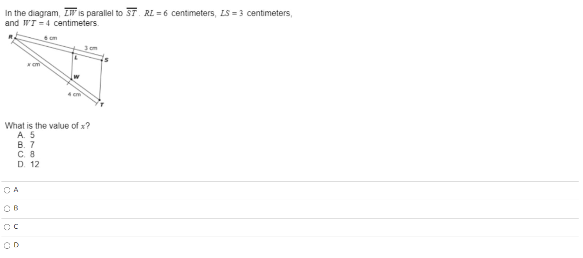 In the diagram, LW is parallel to ST. RL = 6 centimeters, LS = 3 centimeters,
and WT = 4 centimeters.
6 cm
3 cm
x cm
4 cm
What is the value of x?
A. 5
В. 7
С. 8
D. 12
O A
O B
OC
OD
