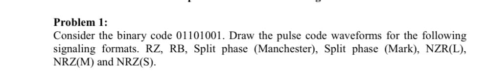 Problem 1:
Consider the binary code 01101001. Draw the pulse code waveforms for the following
signaling formats. RZ, RB, Split phase (Manchester), Split phase (Mark), NZR(L),
NRZ(M) and NRZ(S).
