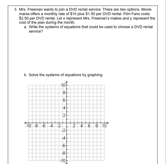 3. Mrs. Freeman wants to join a DVD rental service. There are two options. Movie
mania offers a monthly rate of $10 plus $1.50 per DVD rental. Film Fans costs
$2.50 per DVD rental. Let x represent Mrs. Freeman's makes and y represent the
cost of the plan during the month.
a. Write the systems of equations that could be used to choose a DVD rental
service?
b. Solve the systems of equations by graphing.
10
8
2
-10 -8 -6 -4-2
2
-2
6 8 10
4.
-4
-6
-8
10
4.
