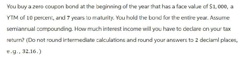 You buy a zero coupon bond at the beginning of the year that has a face value of $1,000, a
YTM of 10 percent, and 7 years to maturity. You hold the bond for the entire year. Assume
semiannual compounding. How much interest income will you have to declare on your tax
return? (Do not round intermediate calculations and round your answers to 2 deciaml places,
e.g., 32.16.)