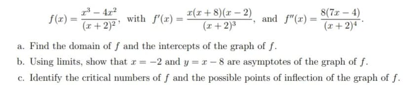 4x2
with f'(x) =
x(x+ 8)(x – 2)
(x + 2)3
8(7x – 4)
f(x) =
and f"(x)=
(x + 2)2
(x +2)4
a. Find the domain of f and the intercepts of the graph of f.
b. Using limits, show that r = -2 and y = x – 8 are asymptotes of the graph of f.
c. Identify the critical numbers of f and the possible points of inflection of the graph of f.
