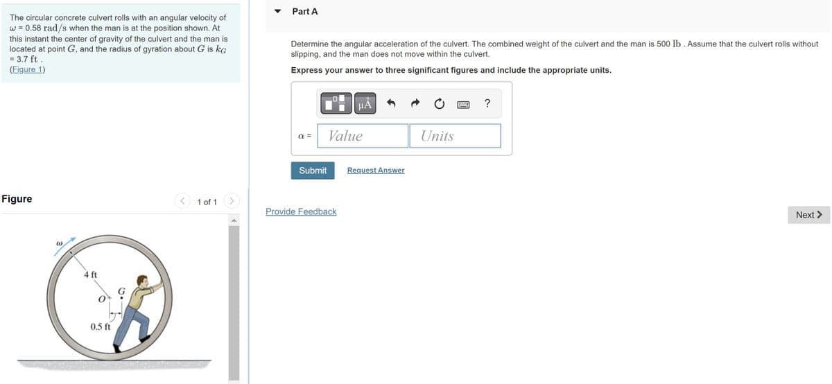 The circular concrete culvert rolls with an angular velocity of
w = 0.58 rad/s when the man is at the position shown. At
this instant the center of gravity of the culvert and the man is
located at point G, and the radius of gyration about G is KG
= 3.7 ft.
(Figure 1)
Figure
W
4 ft
0.5 ft
1 of 1
Part A
Determine the angular acceleration of the culvert. The combined weight of the culvert and the man is 500 lb. Assume that the culvert rolls without
slipping, and the man does not move within the culvert.
Express your answer to three significant figures and include the appropriate units.
α=
Submit
μA
Value
Provide Feedback
Request Answer
Units
=
?
Next >
