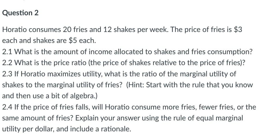 Question 2
Horatio consumes 20 fries and 12 shakes per week. The price of fries is $3
each and shakes are $5 each.
2.1 What is the amount of income allocated to shakes and fries consumption?
2.2 What is the price ratio (the price of shakes relative to the price of fries)?
2.3 If Horatio maximizes utility, what is the ratio of the marginal utility of
shakes to the marginal utility of fries? (Hint: Start with the rule that you know
and then use a bit of algebra.)
2.4 If the price of fries falls, will Horatio consume more fries, fewer fries, or the
same amount of fries? Explain your answer using the rule of equal marginal
utility per dollar, and include a rationale.