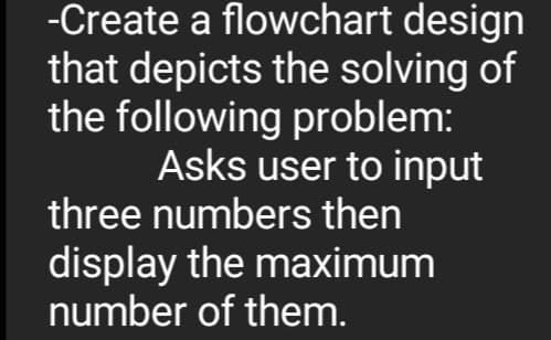 -Create a flowchart design
that depicts the solving of
the following problem:
Asks user to input
three numbers then
display the maximum
number of them.
