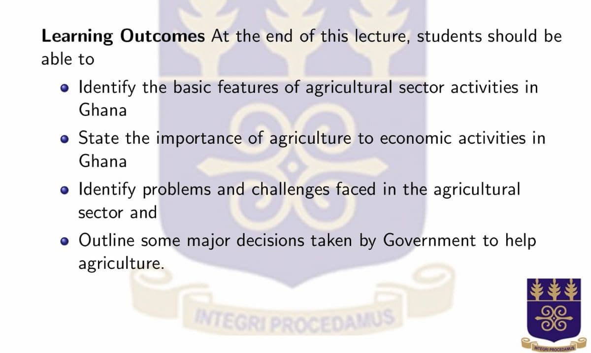 INTEGRI PROCEDAMUS
Learning Outcomes At the end of this lecture, students should be
able to
• Identify the basic features of agricultural sector activities in
Ghana
• State the importance of agriculture to economic activities in
Ghana
• Identify problems and challenges faced in the agricultural
sector and
• Outline some major decisions taken by Government to help
agriculture.
TEGRI
NTEGRI PROCEDAM
