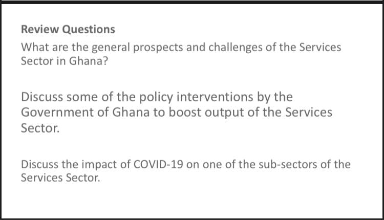 Review Questions
What are the general prospects and challenges of the Services
Sector in Ghana?
Discuss some of the policy interventions by the
Government of Ghana to boost output of the Services
Sector.
Discuss the impact of COVID-19 on one of the sub-sectors of the
Services Sector.
