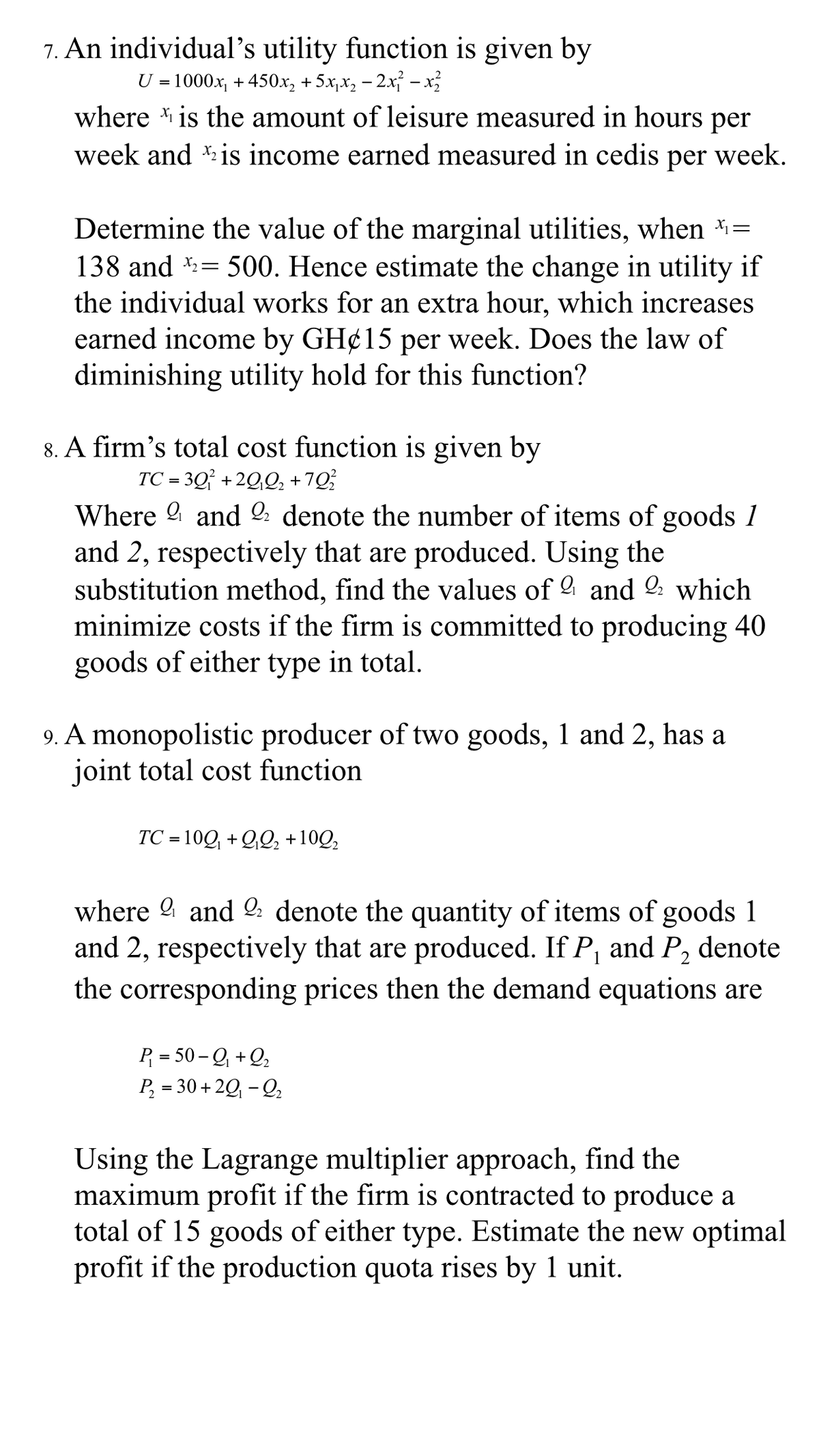 7. An individual's utility function is given by
U = 1000x, + 450x, + 5x,x, – 2x – x
where is the amount of leisure measured in hours per
week and is income earned measured in cedis per week.
Determine the value of the marginal utilities, when *=
138 and = 500. Hence estimate the change in utility if
!!
the individual works for an extra hour, which increases
earned income by GH¢15 per week. Does the law of
diminishing utility hold for this function?
8. A firm's total cost function is given by
TC = 3Q° +2Q,Q, +7Q
Where 9 and l: denote the number of items of goods 1
and 2, respectively that are produced. Using the
substitution method, find the values of and 2: which
minimize costs if the firm is committed to producing 40
goods of either type in total.
9. A monopolistic producer of two goods, 1 and 2, has a
joint total cost function
TC = 10Q + QQ, +10Q,
where 9 and 2: denote the quantity of items of goods 1
and 2, respectively that are produced. If P, and P, denote
the corresponding prices then the demand equations are
P = 50 -Q + Q,
P, = 30 + 20, - Q,
Using the Lagrange multiplier approach, find the
maximum profit if the firm is contracted to produce a
total of 15 goods of either type. Estimate the new optimal
profit if the production quota rises by 1 unit.
