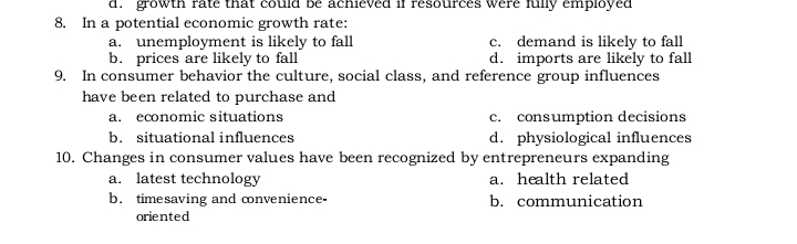 Bè achieved if resources were fully empiOyed
c. demand is likely to fall
d. imports are likely to fall
9. In consumer behavior the culture, social class, and reference group influences
d. growth făté
8. In a potential economic growth rate:
a. unemployment is likely to fall
b. prices are likely to fall
have been related to purchase and
c. consumption decisions
d. physiological influences
10. Changes in consumer values have been recognized by entrepreneurs expanding
a. economic situations
b. situational influences
a. latest technology
b. timesaving and convenience-
a. health related
b. communication
oriented
