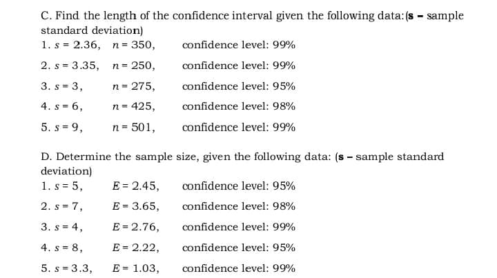 C. Find the length of the confidence interval given the following data: (s - sample
standard deviation)
1. s = 2.36, n = 350,
confidence level: 99%
2. s = 3.35, n= 250,
confidence level: 99%
3. s = 3,
n = 275,
confidence level: 95%
4. s = 6,
n = 425,
confidence level: 98%
5. s = 9,
n= 501,
confidence level: 99%
D. Determine the sample size, given the following data: (s - sample standard
deviation)
1. s = 5,
E = 2.45,
confidence level: 95%
2. s = 7,
E = 3.65,
confidence level: 98%
3. s = 4,
E = 2.76,
confidence level: 99%
4. s = 8,
E = 2.22,
confidence level: 95%
5. s = 3.3,
E = 1.03,
confidence level: 99%
%3D
