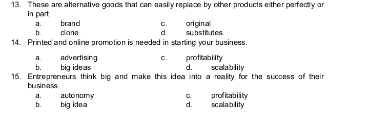 13. These are alternative goods that can easily replace by other products either perfectly or
in part.
brand
original
substitutes
а.
c.
b.
clone
d.
14. Printed and online promotion is needed in starting your business.
advertising
big ideas
profitability
scalability
a.
c.
b.
d.
15. Entrepreneurs think big and make this idea into a reality for the success of their
business.
autonomy
big idea
profitability
scalability
a.
С.
b.
d.
