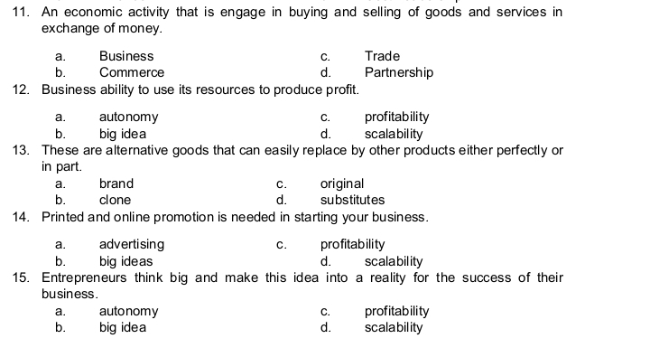 11. An economic activity that is engage in buying and selling of goods and services in
exchange of money.
a.
Business
С.
Trade
b.
Commerce
d.
Partnership
12. Business ability to use its resources to produce profit.
autonomy
big idea
profitability
scalability
a.
с.
b.
d.
13. These are alternative goods that can easily replace by other products either perfectly or
in part.
brand
original
substitutes
а.
с.
b.
clone
d.
14. Printed and online promotion is needed in starting your business.
advertising
big ideas
profitability
scalability
а.
с.
b.
d.
15. Entrepreneurs think big and make this idea into a reality for the success of their
business.
autonomy
big idea
profitability
scalability
a.
С.
b.
d.
