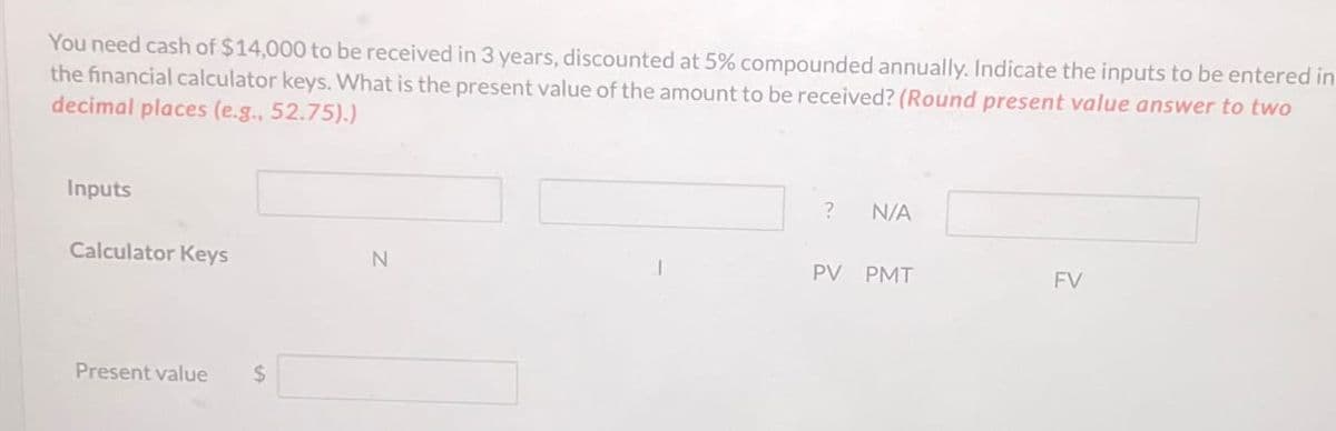 You need cash of $14,000 to be received in 3 years, discounted at 5% compounded annually. Indicate the inputs to be entered in
the financial calculator keys. What is the present value of the amount to be received? (Round present value answer to two
decimal places (e.g., 52.75).)
Inputs
Calculator Keys
N
Present value
$
?
N/A
PV
PMT
FV