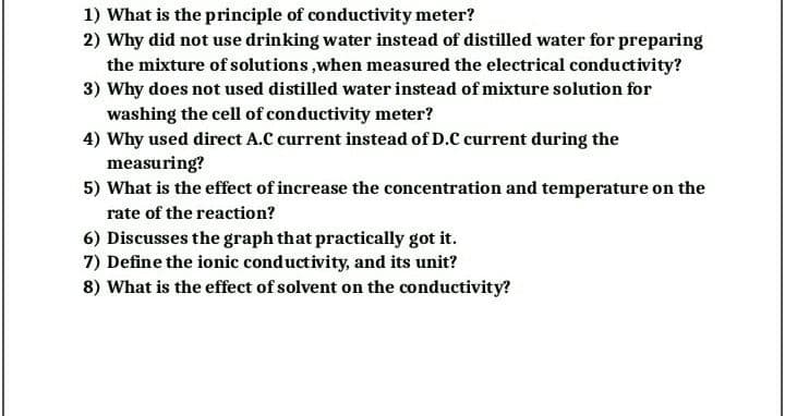 1) What is the principle of conductivity meter?
2) Why did not use drinking water instead of distilled water for preparing
the mixture of solutions,when measured the electrical conductivity?
3) Why does not used distilled water instead of mixture solution for
washing the cell of conductivity meter?
4) Why used direct A.C current instead of D.C current during the
measuring?
5) What is the effect of increase the concentration and temperature on the
rate of the reaction?
6) Discusses the graph that practically got it.
7) Define the ionic conductivity, and its unit?
8) What is the effect of solvent on the conductivity?
