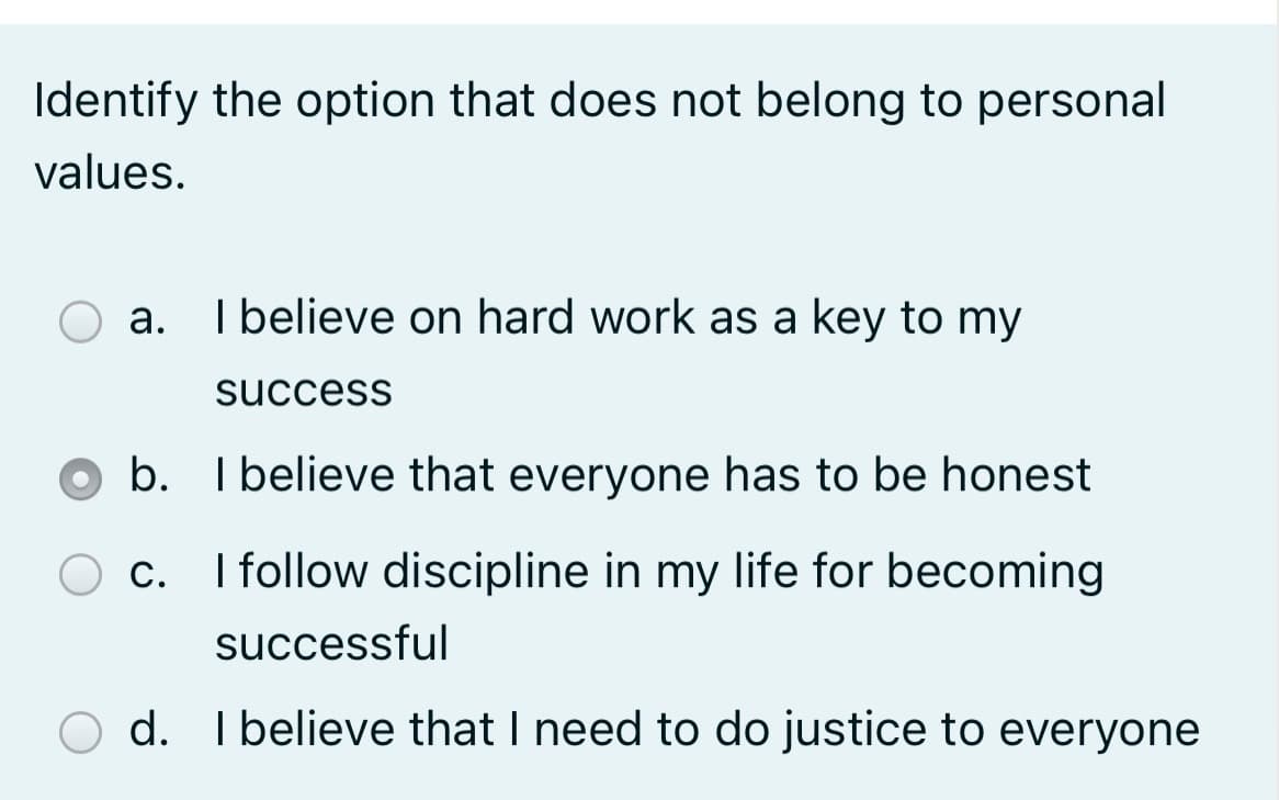 Identify the option that does not belong to personal
values.
а.
I believe on hard work as a key to my
success
b. I believe that everyone has to be honest
c. I follow discipline in my life for becoming
successful
O d. I believe that I need to do justice to everyone
