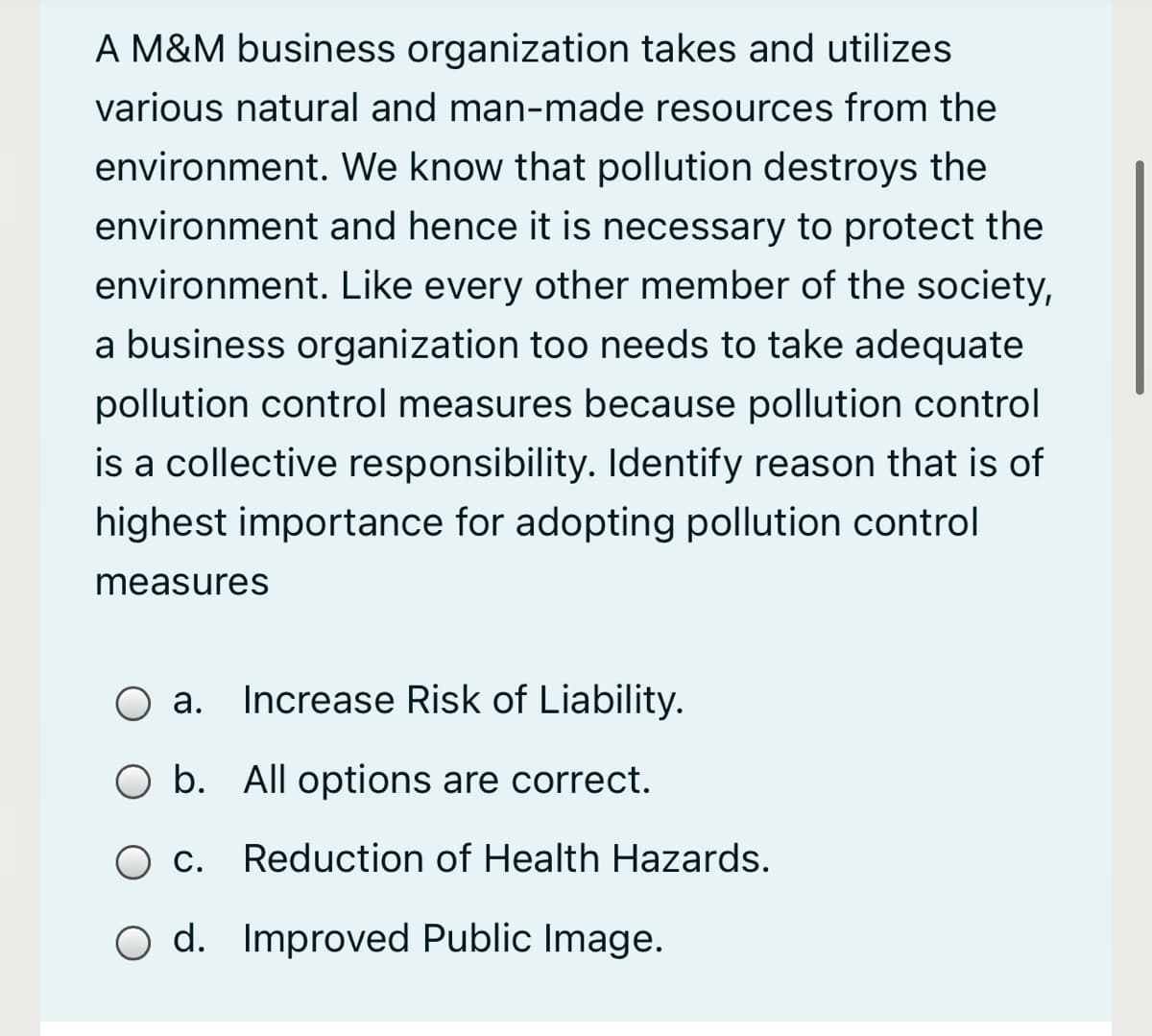 A M&M business organization takes and utilizes
various natural and man-made resources from the
environment. We know that pollution destroys the
environment and hence it is necessary to protect the
environment. Like every other member of the society,
a business organization too needs to take adequate
pollution control measures because pollution control
is a collective responsibility. Identify reason that is of
highest importance for adopting pollution control
measures
O a. Increase Risk of Liability.
а.
O b. All options are correct.
Ос.
Reduction of Health Hazards.
O d. Improved Public Image.
