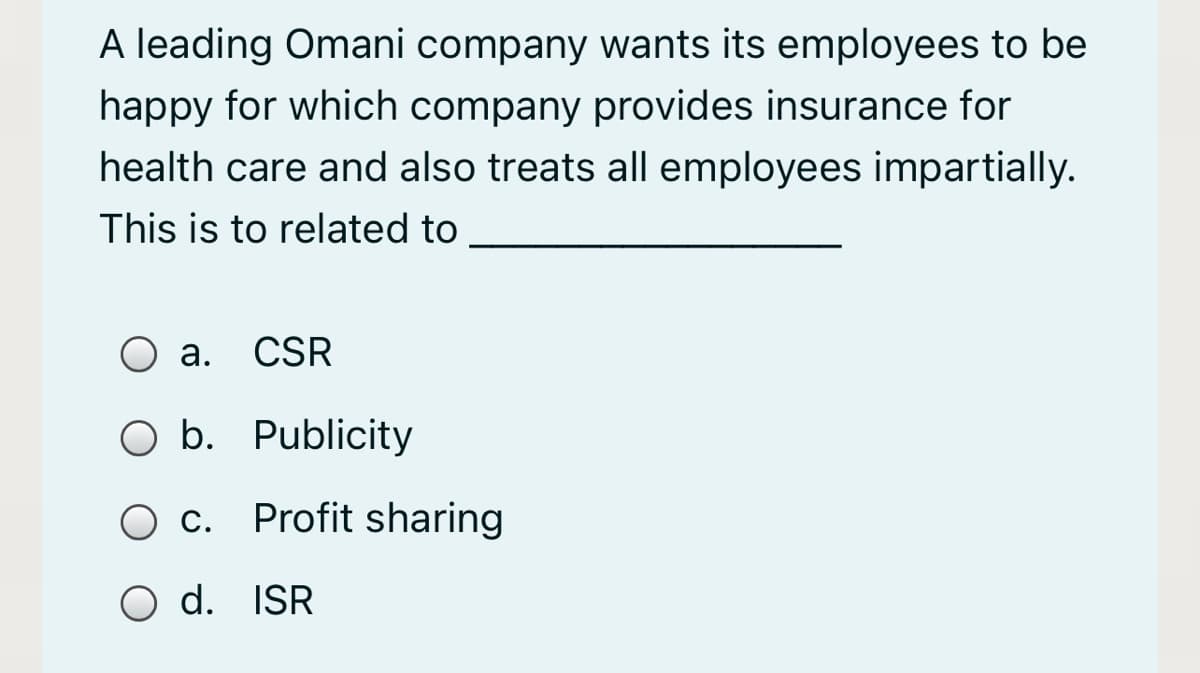 A leading Omani company wants its employees to be
happy for which company provides insurance for
health care and also treats all employees impartially.
This is to related to
а.
CSR
O b. Publicity
O c. Profit sharing
d. ISR
