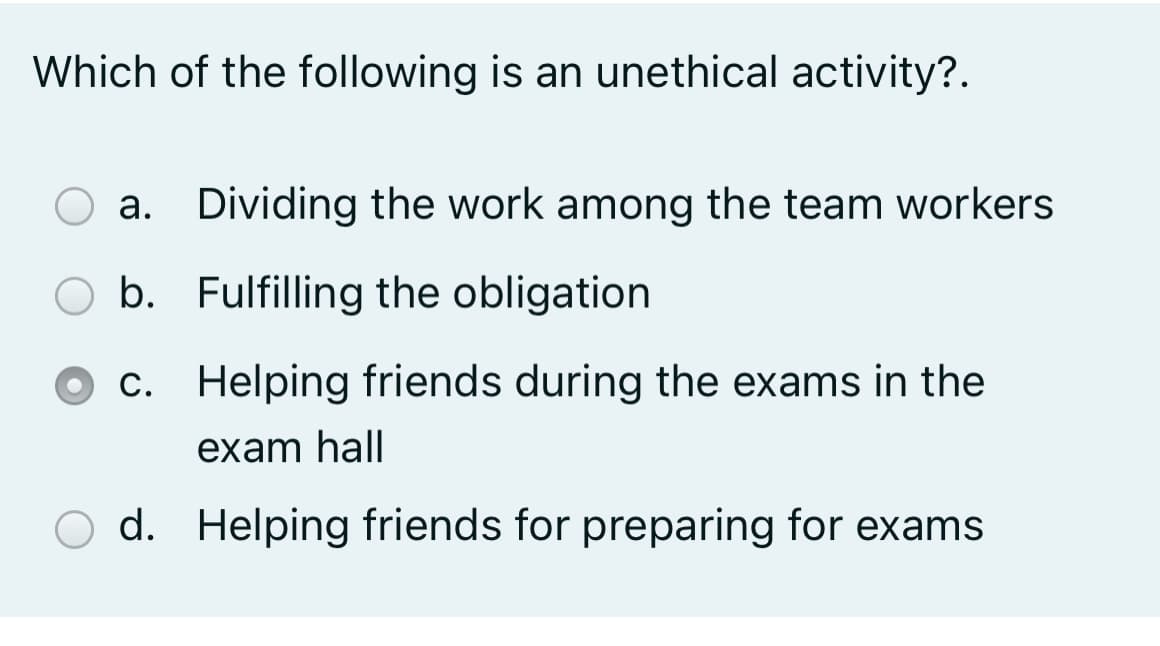 Which of the following is an unethical activity?.
a. Dividing the work among the team workers
b. Fulfilling the obligation
c. Helping friends during the exams in the
exam hall
d. Helping friends for preparing for exams
