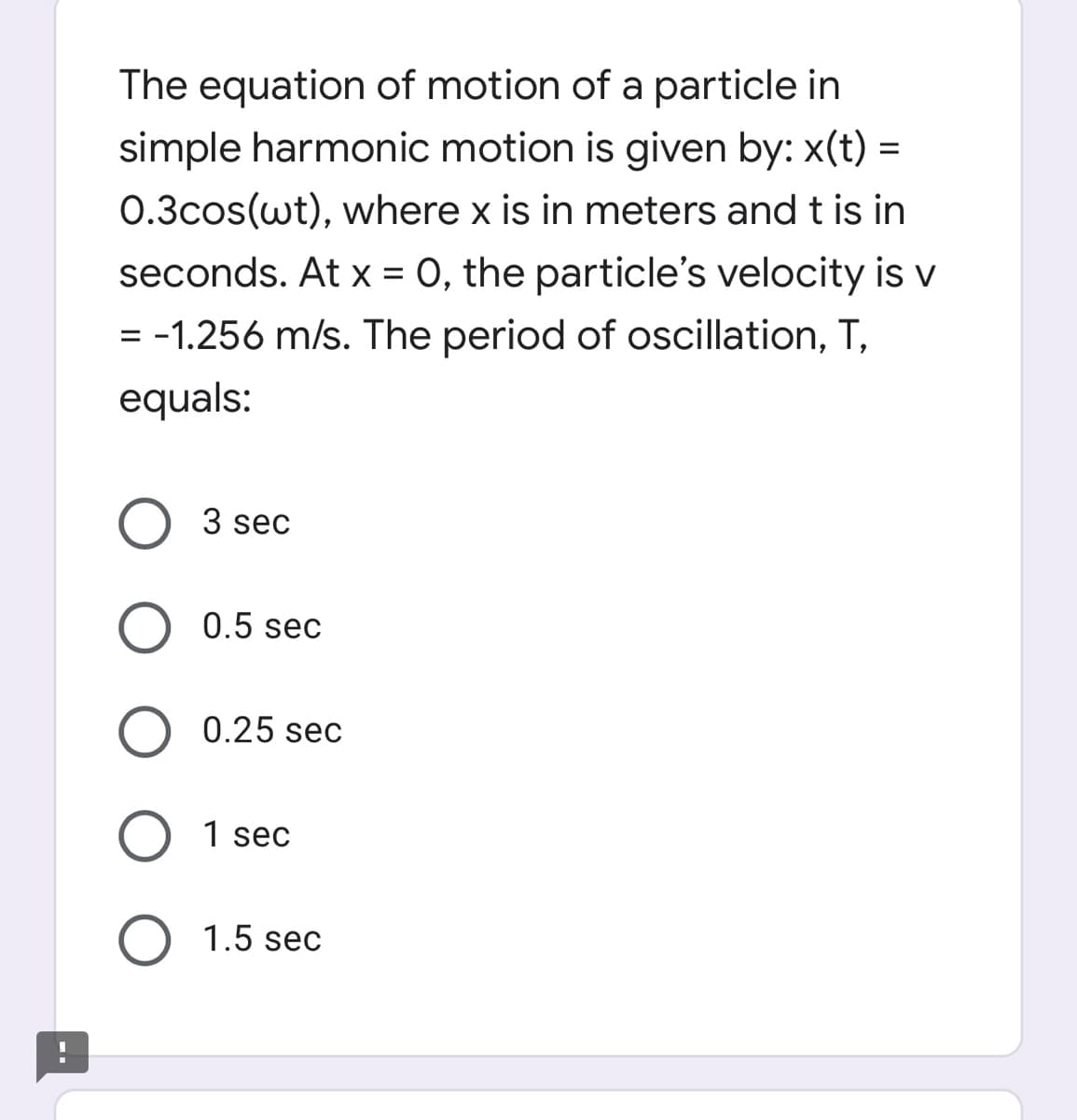 The equation of motion of a particle in
simple harmonic motion is given by: x(t) =
0.3cos(wt), where x is in meters and t is in
seconds. At x = 0, the particle's velocity is V
= -1.256 m/s. The period of oscillation, T,
%D
equals:
O 3 sec
O 0.5 sec
O 0.25 sec
1 sec
1.5 sec
