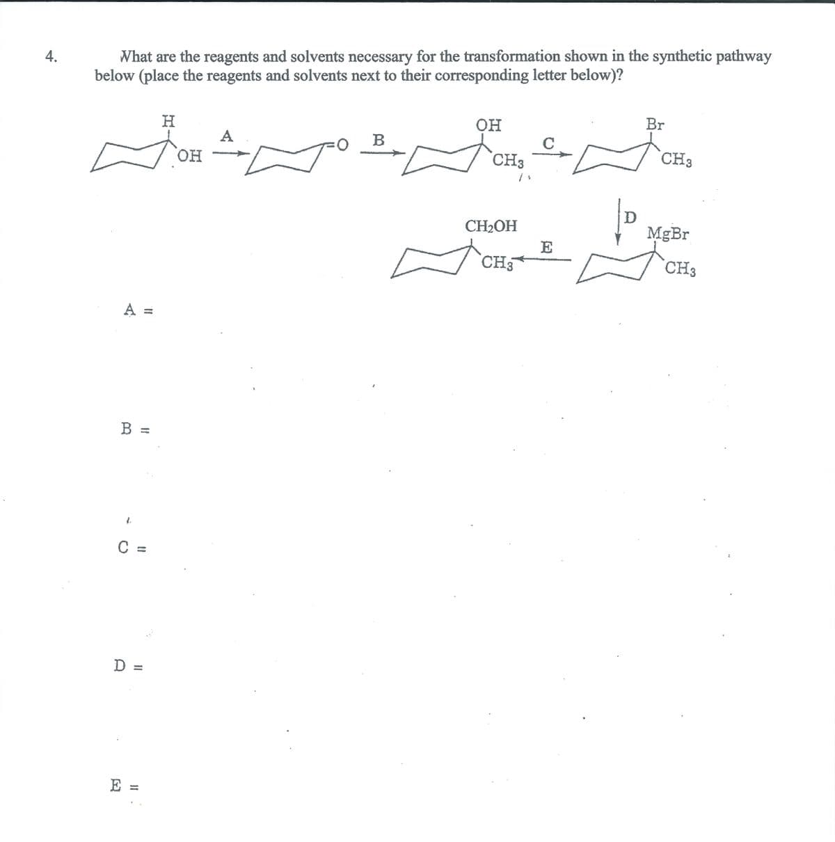 What are the reagents and solvents necessary for the transformation shown in the synthetic pathway
below (place the reagents and solvents next to their corresponding letter below)?
4.
он
Br
H.
A
B
C
он
CH3
CH3
CH2OH
MgBr
E
CH3
CH3
A =
B =
D%3D
E =
%3D
