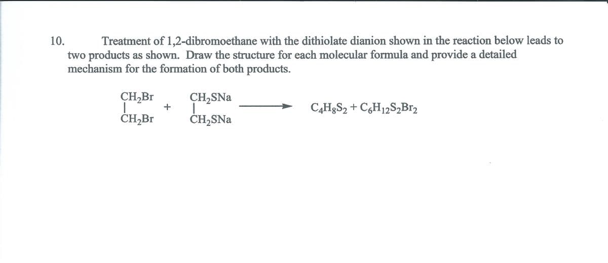10.
Treatment of 1,2-dibromoethane with the dithiolate dianion shown in the reaction below leads to
two products as shown. Draw the structure for each molecular formula and provide a detailed
mechanism for the formation of both products.
CH,Br
CH,SNa
C4H§S2 + C¿H12S,Br2
ČH,Br
ĊH,SNa
