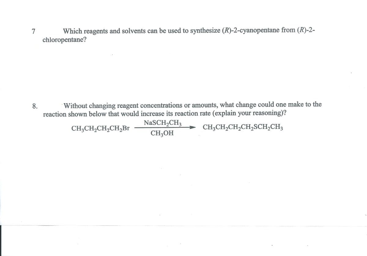 7
Which reagents and solvents can be used to synthesize (R)-2-cyanopentane from (R)-2-
chloropentane?
8.
Without changing reagent concentrations or amounts, what change could one make to the
reaction shown below that would increase its reaction rate (explain your reasoning)?
NaSCH2CH3
CH3CH2CH,CH,Br
CH;CH,CH,CH,SCH,CH3
CH;OH
