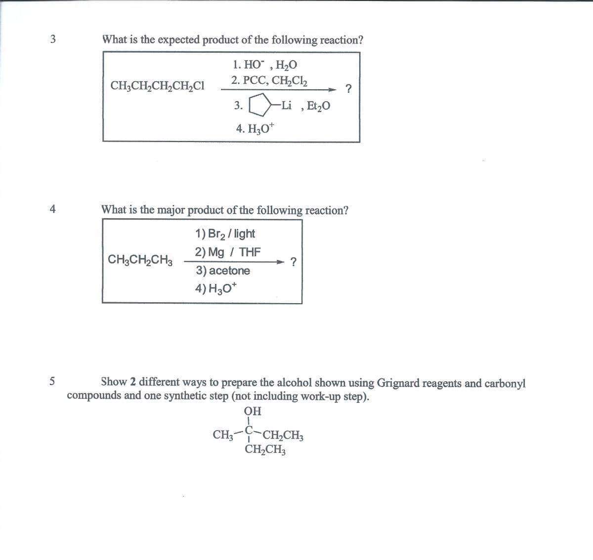 What is the expected product of the following reaction?
1. НО , Н,О
H2O
2. РСС, СН,CI
CH3CH,CH,CH,CI
3.
-Li ,Et20
4. H3O*
4
What is the major product of the following reaction?
1) Br2 / light
2) Mg / THF
CH3CH,CH3
3) аcetone
4) H3O*
5
Show 2 different ways to prepare the alcohol shown using Grignard reagents and carbonyl
compounds and one synthetic step (not including work-up step).
OH
1
CH;-C
CH2CH3
CH,CH3
