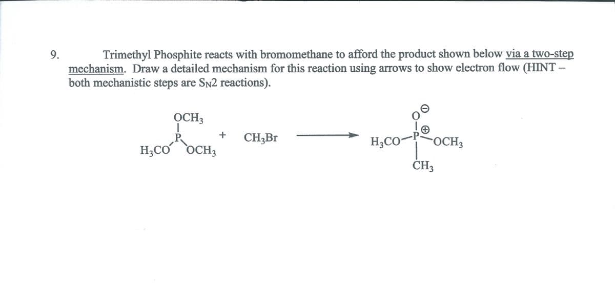 9.
Trimethyl Phosphite reacts with bromomethane to afford the product shown below via a two-step
mechanism. Draw a detailed mechanism for this reaction using arrows to show electron flow (HINT
both mechanistic steps are SN2 reactions).
OCH3
P.
CH3B.
H3CO-
OCH3
H3CO
OCH3
CH3
