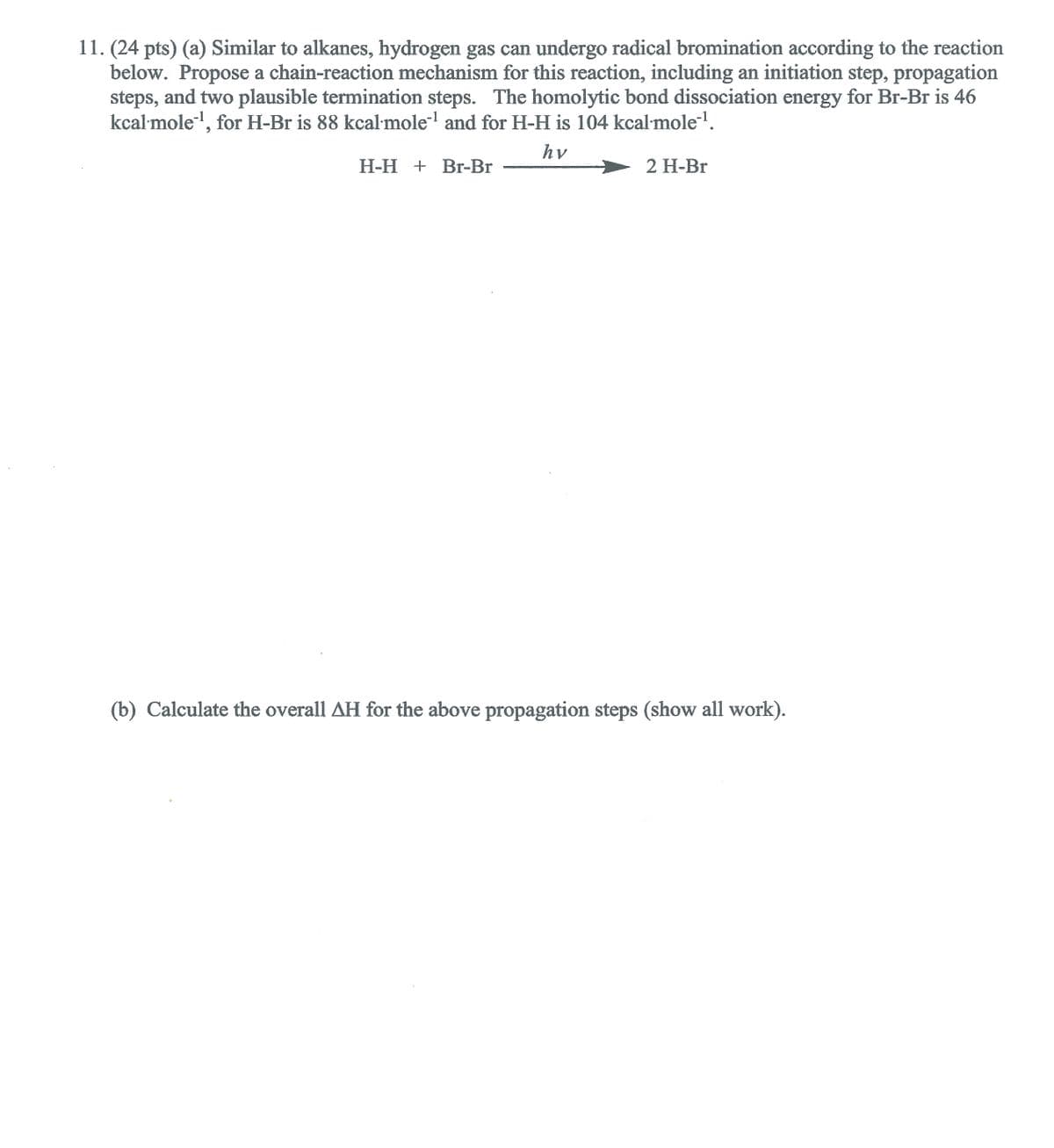 11. (24 pts) (a) Similar to alkanes, hydrogen gas can undergo radical bromination according to the reaction
below. Propose a chain-reaction mechanism for this reaction, including an initiation step, propagation
steps, and two plausible termination steps. The homolytic bond dissociation energy for Br-Br is 46
kcal mole-, for H-Br is 88 kcal mole and for H-H is 104 kcal mole.
hv
Н-Н + Вr-Br
2 Н-Br
(b) Calculate the overall AH for the above propagation steps (show all work).
