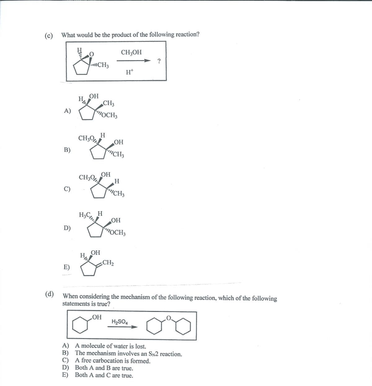 (c) What would be the product of the following reaction?
H.
CH3OH
CH3
H+
OH
H.
CH3
A)
OCH3
H.
CH;O%
OH
B)
CH3
CH;O,Ì
OH
H.
C)
"ICH3
H3C, H
OH
D)
MOCH3
OH
H.
CH2
E)
(d)
When considering the mechanism of the following reaction, which of the following
statements is true?
HO.
H2SO4
A) A molecule of water is lost.
B) The mechanism involves an SN2 reaction.
C) A free carbocation is formed.
D) Both A and B are true.
E) Both A and C are true.
