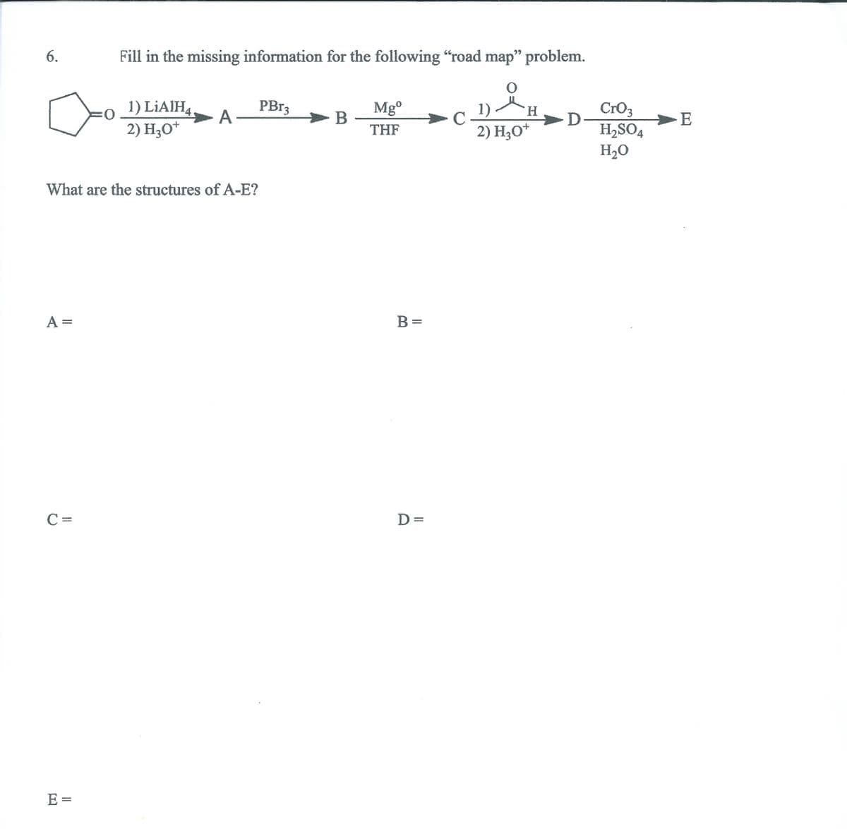 Fill in the missing information for the following “road map" problem.
99
6.
o
2) H;0*
PB13
A
1) LIAIH4
Mg°
B -
THF
Cro3
H2SO4
H2O
1)
C
H.
2) H;O*
What are the structures of A-E?
A =
B =
C =
D =
E =
