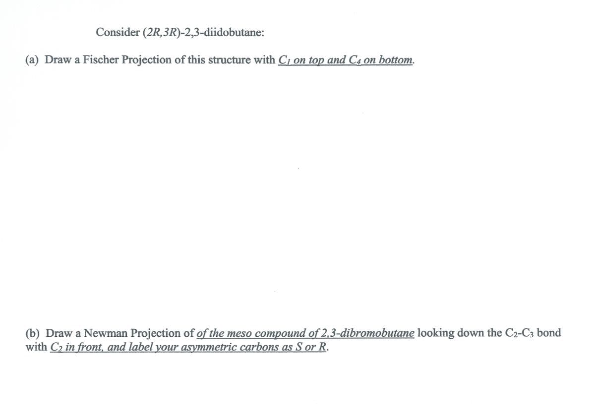 Consider (2R,3R)-2,3-diidobutane:
(a) Draw a Fischer Projection of this structure with Cı on top and C4 on bottom.
(b) Draw a Newman Projection of of the meso compound of 2,3-dibromobutane looking down the C2-C3 bond
with C2 in front, and label your asymmetric carbons as S or R.
