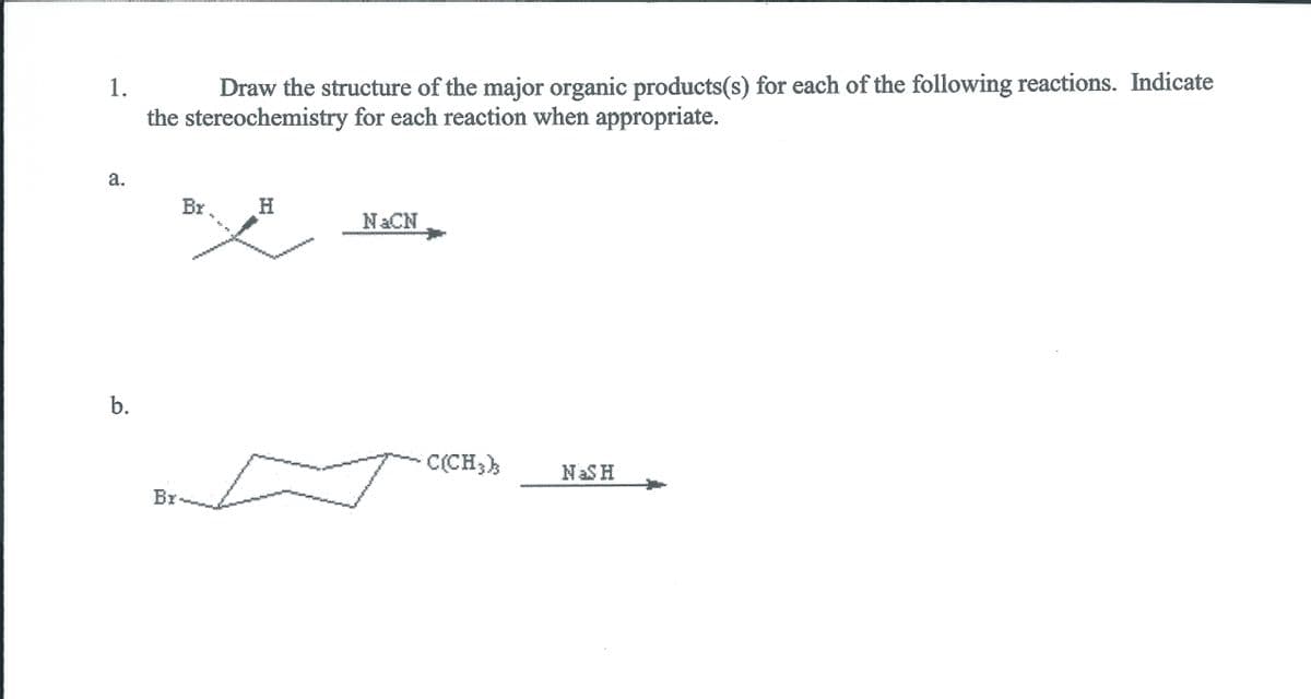 1.
Draw the structure of the major organic products(s) for each of the following reactions. Indicate
the stereochemistry for each reaction when appropriate.
a.
Br
H.
NACN
b.
C(CH;)
NASH
Br-
