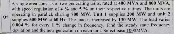 Q5
A single area consists of two generating units, rated at 400 MVA and 800 MVA,
with speed regulation of 4 % and 5 % on their respective ratings. The units are
operating in parallel, sharing 700 MW. Unit 1 supplies 200 MW and unit 2
supplies 500 MW at 60 Hz. The load is increased by 130 MW. The load varies
0.804 % for every 1 % change in frequency. Find the steady state frequency
deviation and the new generation on each unit. Select base 1000MVA.