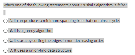 Which one of the following statements about Kruskal's algorithm is false?
OA. It can produce a minimum spanning tree that contains a cycle.
OB. It is a greedy algorithm.
C. It starts by sorting the edges in non-decreasing order.
OD. It uses a union-find data structure.