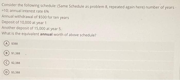 Consider the following schedule: (Same Schedule as problem 8, repeated again here) number of years ·
=10; annual interest rate 6%
Annual withdrawal of $500 for ten years
Deposit of 10,000 at year 1
Another deposit of 15,000 at year 5.
What is the equivalent annual worth of above schedule?
A) $388
$1,388
$2,388
$3,388
