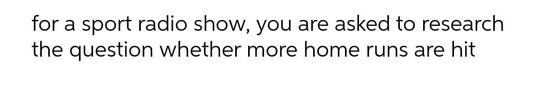 for a sport radio show, you are asked to research
the question whether more home runs are hit

