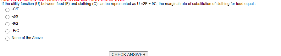 If the utility function (U) between food (F) and clothing (C) can be represented as U =2F + 9C, the marginal rate of substitution of clothing for food equals
-C/F
-2/9
-9/2
-F/C
None of the Above
CHECK ANSWER
