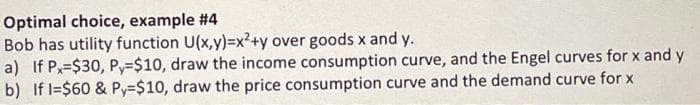 Optimal choice, example #4
Bob has utility function U(x,y)=x²+y over goods x and y.
a) If Px=$30, Py=$10, draw the income consumption curve, and the Engel curves for x and y
b) If l=$60 & Py=$10, draw the price consumption curve and the demand curve for x
