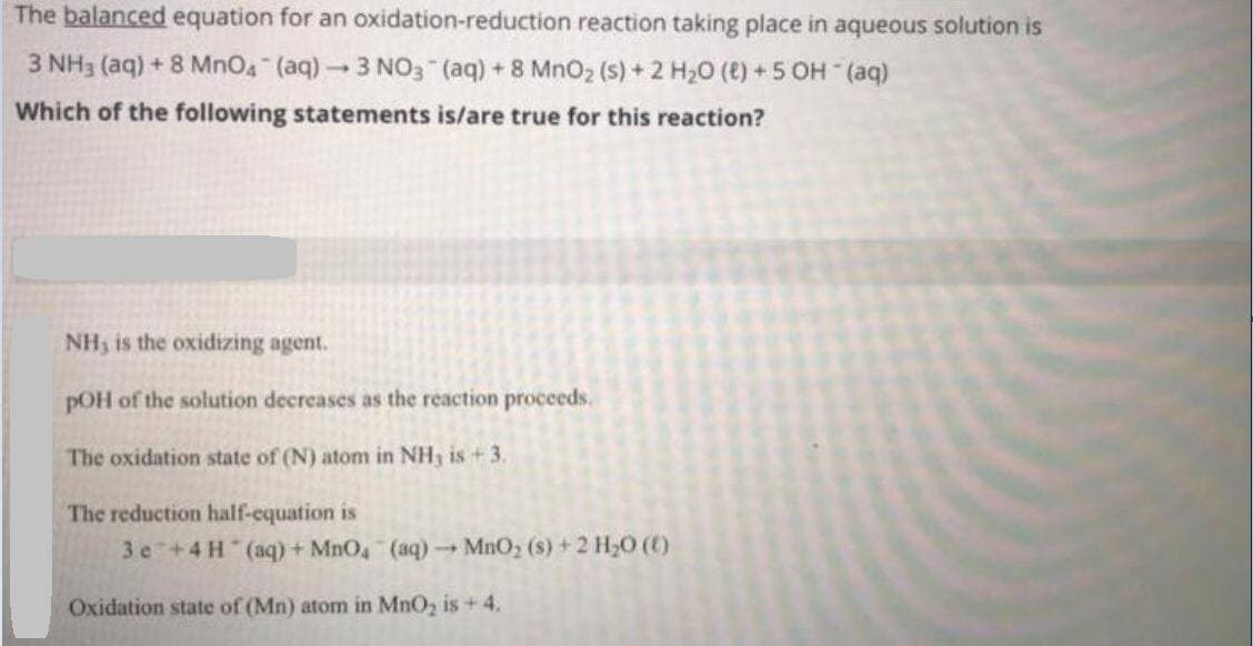 The balanced equation for an oxidation-reduction reaction taking place in aqueous solution is
3 NH3 (aq) + 8 MnO4 (aq) 3 NO3 (aq) + 8 MnO2 (s) + 2 H20 (e) +5 OH (aq)
Which of the following statements is/are true for this reaction?
NH3 is the oxidizing agent.
pOH of the solution decreases as the reaction proceeds.
The oxidation state of (N) atom in NH, is + 3.
The reduction half-equation is
3 e +4 H (aq) + MnO, (aq) MnO2 (s) +2 H2O ()
Oxidation state of (Mn) atom in MnO, is + 4.
